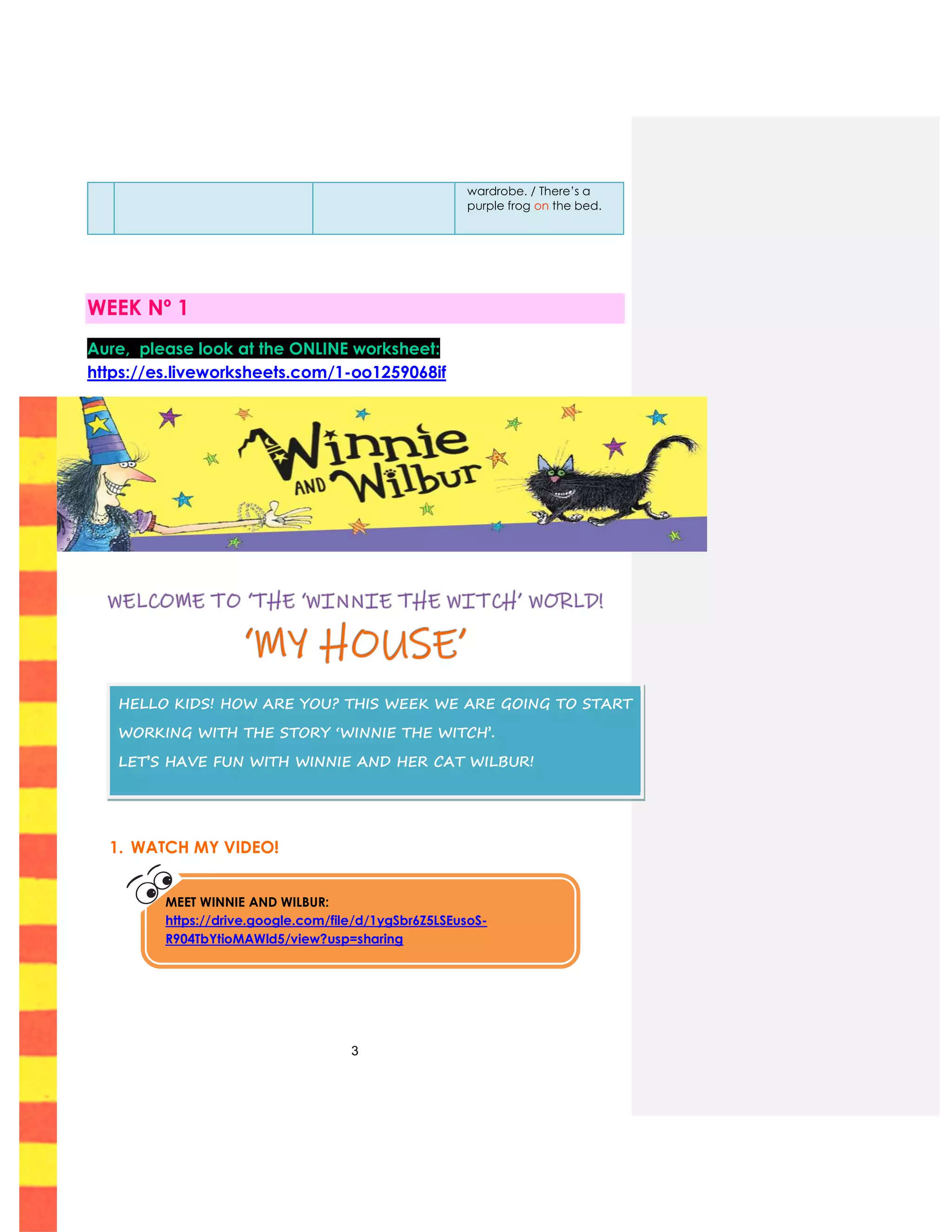 3
wardrobe. / There’s a
purple frog on the bed.
WEEK Nº 1
Aure, please look at the ONLINE worksheet:
https://es.liveworksheets.com/1-oo1259068if
1. WATCH MY VIDEO!
HELLO KIDS! HOW ARE YOU? THIS WEEK WE ARE GOING TO START
WORKING WITH THE STORY ‘WINNIE THE WITCH’.
LET’S HAVE FUN WITH WINNIE AND HER CAT WILBUR!
MEET WINNIE AND WILBUR:
https://drive.google.com/file/d/1ygSbr6Z5LSEusoS-
R904TbYtioMAWld5/view?usp=sharing
 
