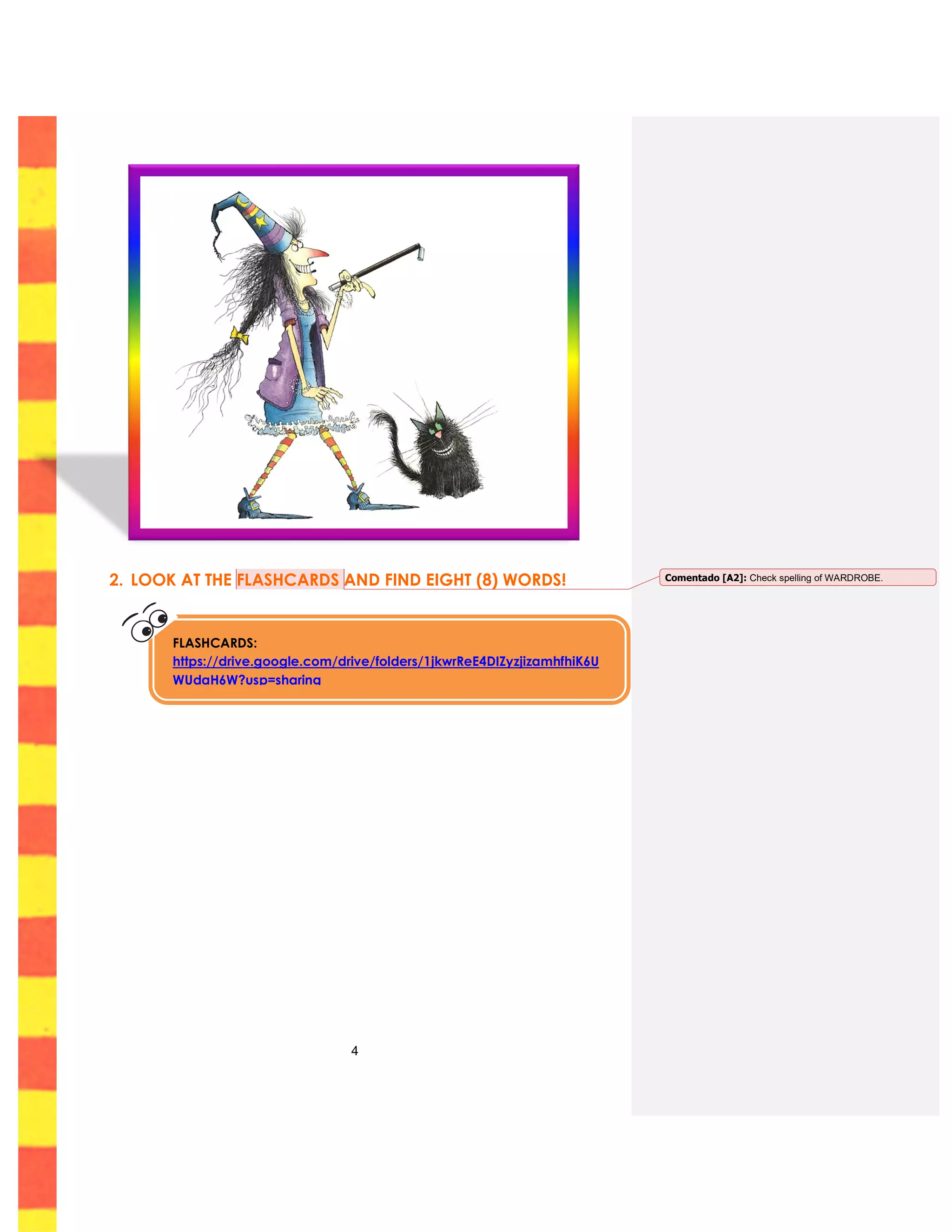 4
2. LOOK AT THE FLASHCARDS AND FIND EIGHT (8) WORDS!
FLASHCARDS:
https://drive.google.com/drive/folders/1jkwrReE4DIZyzjizamhfhiK6U
WUdaH6W?usp=sharing
Comentado [A2]: Check spelling of WARDROBE.
 