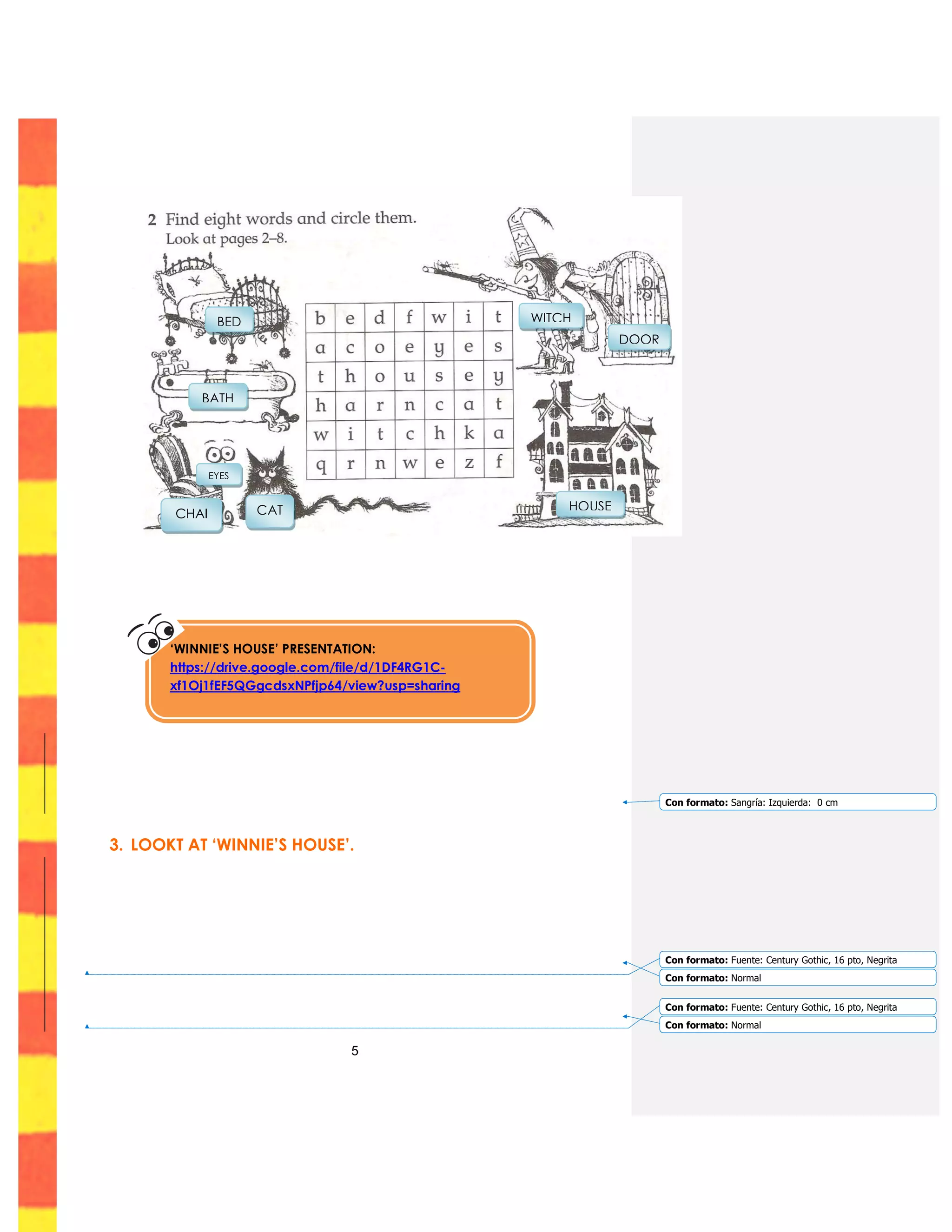 5
3. LOOKT AT ‘WINNIE’S HOUSE’.
‘WINNIE’S HOUSE’ PRESENTATION:
https://drive.google.com/file/d/1DF4RG1C-
xf1Oj1fEF5QGgcdsxNPfjp64/view?usp=sharing
CATCHAI
R
EYES
BATH
BED
HOUSE
WITCH
DOOR
Con formato: Sangría: Izquierda: 0 cm
Con formato: Fuente: Century Gothic, 16 pto, Negrita
Con formato: Normal
Con formato: Fuente: Century Gothic, 16 pto, Negrita
Con formato: Normal
 