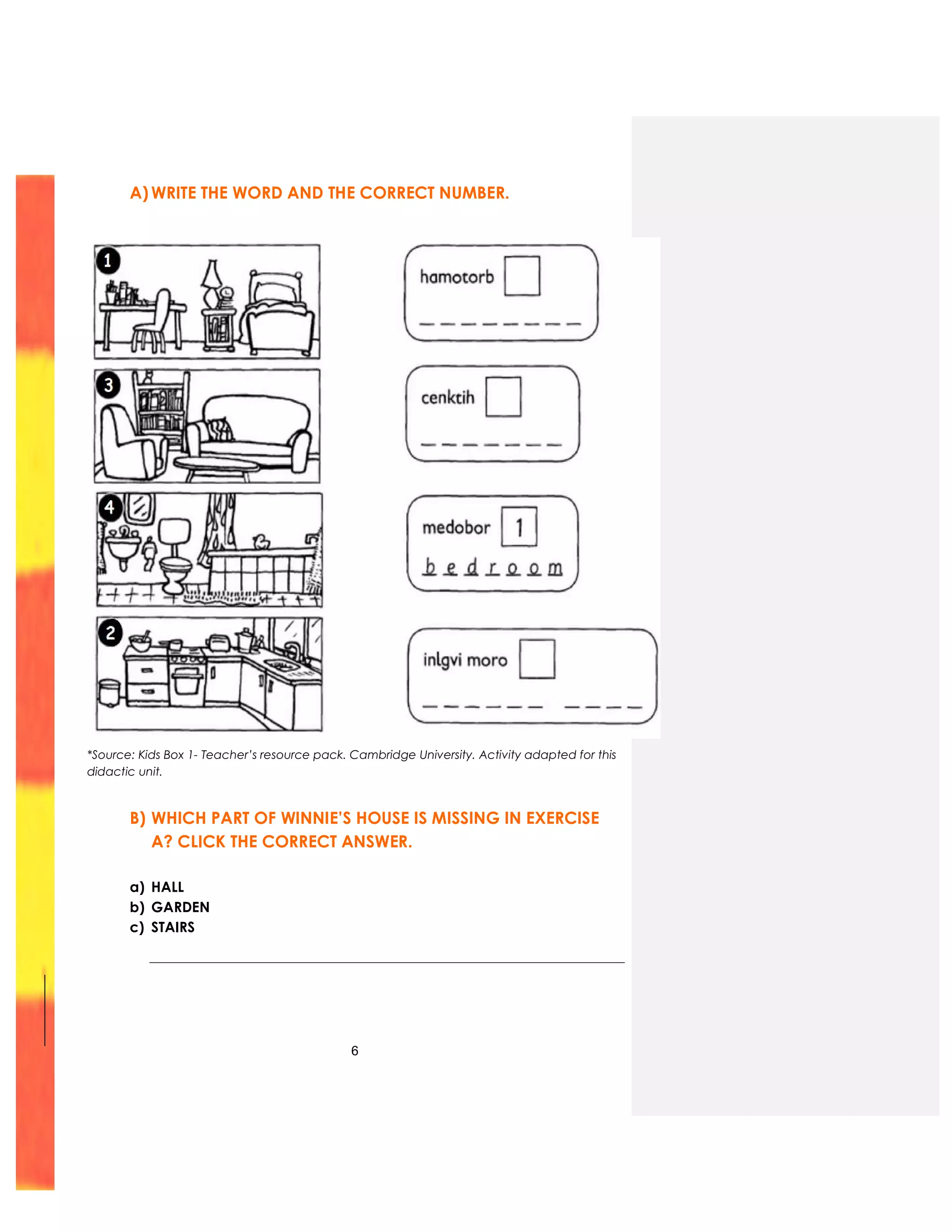 6
A) WRITE THE WORD AND THE CORRECT NUMBER.
*Source: Kids Box 1- Teacher’s resource pack. Cambridge University. Activity adapted for this
didactic unit.
B) WHICH PART OF WINNIE’S HOUSE IS MISSING IN EXERCISE
A? CLICK THE CORRECT ANSWER.
a) HALL
b) GARDEN
c) STAIRS
 