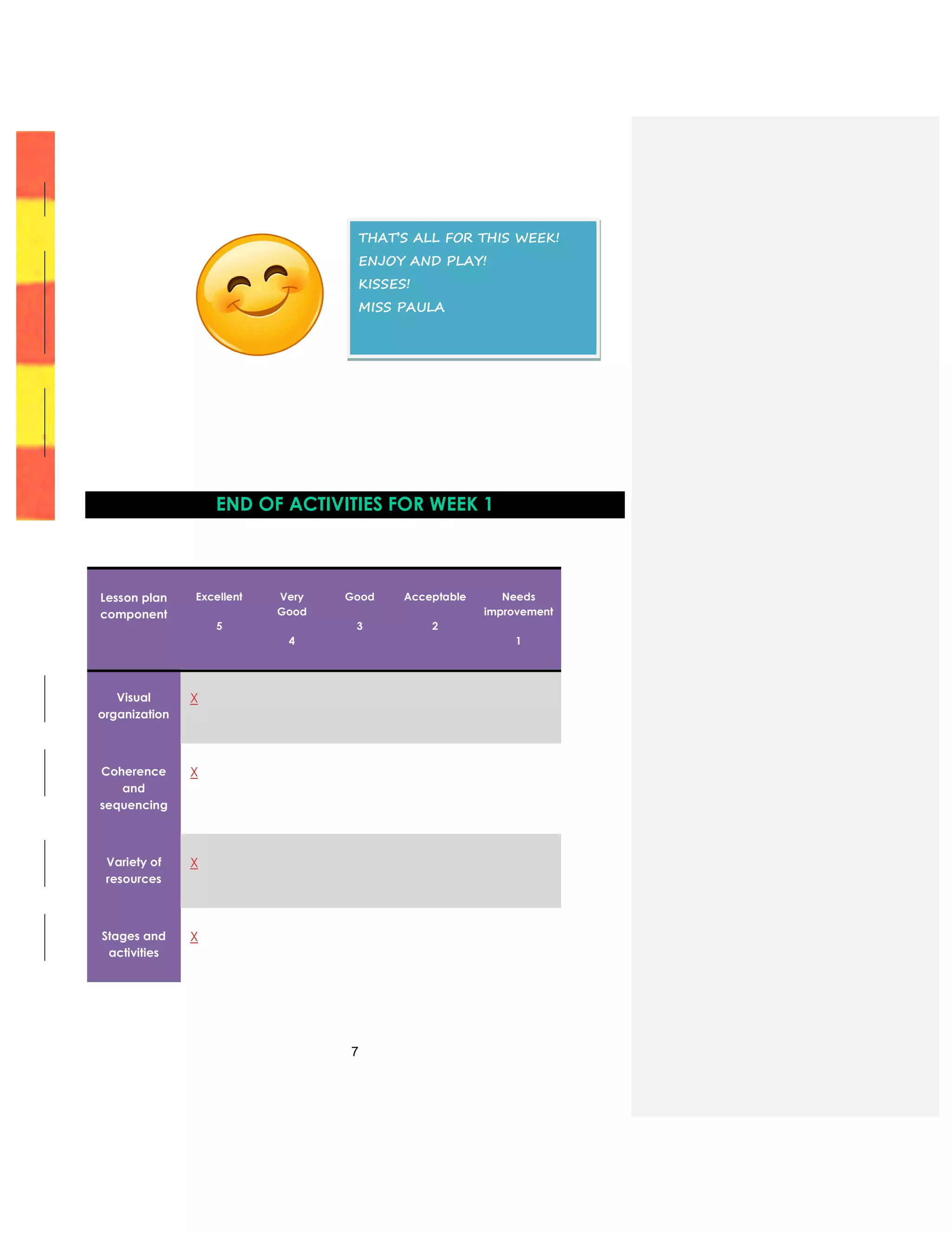 7
END OF ACTIVITIES FOR WEEK 1
Lesson plan
component
Excellent
5
Very
Good
4
Good
3
Acceptable
2
Needs
improvement
1
Visual
organization
X
Coherence
and
sequencing
X
Variety of
resources
X
Stages and
activities
X
THAT’S ALL FOR THIS WEEK!
ENJOY AND PLAY!
KISSES!
MISS PAULA
 