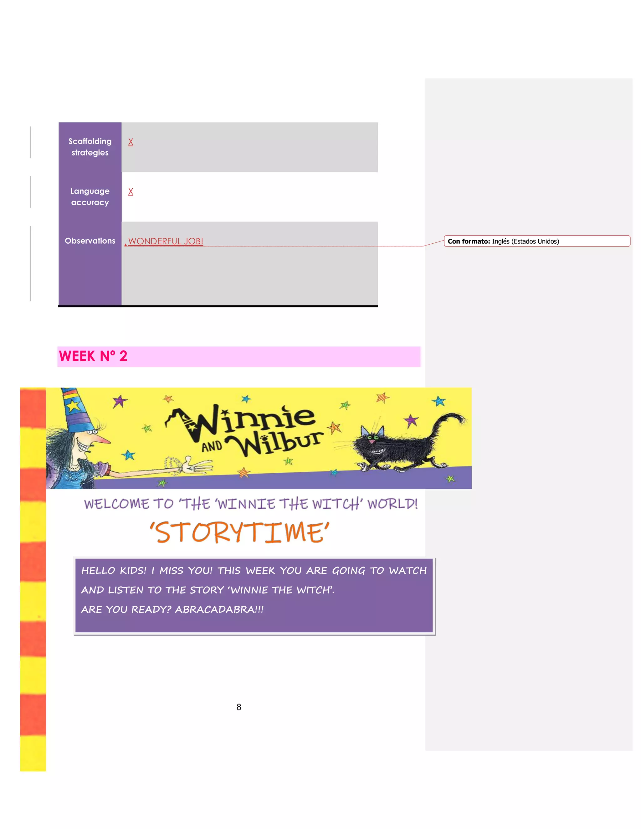 8
Scaffolding
strategies
X
Language
accuracy
X
Observations WONDERFUL JOB!
WEEK Nº 2
HELLO KIDS! I MISS YOU! THIS WEEK YOU ARE GOING TO WATCH
AND LISTEN TO THE STORY ‘WINNIE THE WITCH’.
ARE YOU READY? ABRACADABRA!!!
Con formato: Inglés (Estados Unidos)
 