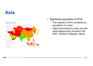 23
Asia
• Significant population of IPv6
– The majority of IPv6 worldwide by
population is in Asia
– Highly dominated by I...