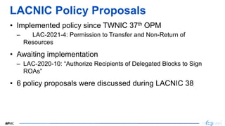 9
9
LACNIC Policy Proposals
• Implemented policy since TWNIC 37th OPM
– LAC-2021-4: Permission to Transfer and Non-Return ...