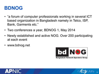 BDNOG
• “a forum of computer professionals working in several ICT
based organization in Bangladesh namely in Telco, ISP,
Bank, Garments etc.”
• Two conferences a year, BDNOG 1, May 2014
• Newly established and active NOG. Over 200 participating
at each event
• www.bdnog.net
10
 