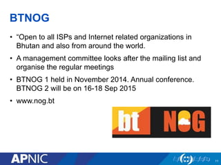 BTNOG
• “Open to all ISPs and Internet related organizations in
Bhutan and also from around the world.
• A management committee looks after the mailing list and
organise the regular meetings
• BTNOG 1 held in November 2014. Annual conference.
BTNOG 2 will be on 16-18 Sep 2015
• www.nog.bt
11
 