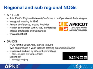 Regional and sub regional NOGs
• APRICOT
– Asia Pacific Regional Internet Conference on Operational Technologies
– Inaugural meeting in 1996
– Annual conference, around Feb/Mar
– Held in conjunction with APNIC conference
– Tracks of tutorials and workshops
– www.apricot.net
• SANOG
– NOG for the South Asia, started in 2003
– Two conferences a year, location rotating around South Asia
– Organized and run by different committees
• Core, program, fellowship, advisory
– Mailing list
• sanog@sanog.org
3
 