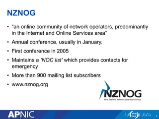 NZNOG
• “an online community of network operators, predominantly
in the Internet and Online Services area”
• Annual conference, usually in January.
• First conference in 2005
• Maintains a ‘NOC list’ which provides contacts for
emergency
• More than 900 mailing list subscribers
• www.nznog.org
6
 