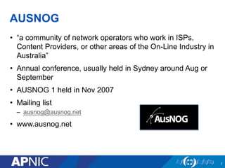 AUSNOG
• “a community of network operators who work in ISPs,
Content Providers, or other areas of the On-Line Industry in
Australia”
• Annual conference, usually held in Sydney around Aug or
September
• AUSNOG 1 held in Nov 2007
• Mailing list
– ausnog@ausnog.net
• www.ausnog.net
7
 