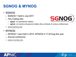 SGNOG & MYNOG
• SGNOG
– SGNOG 1 held in July 2011
– Two mailing lists
• sgops –on operational matters
• sghub –on events and general matters (Eg. schedule of various conferences)
– www.sgnog.net
• MYNOG
– MYNOG 1 was held in 2012, MYNOG 5 17-20 Aug this year
– Annual conference
– www.mynog.org
8
 