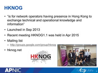 HKNOG
• “is for network operators having presence in Hong Kong to
exchange technical and operational knowledge and
information”
• Launched in Sep 2013
• Recent meeting HKNOG1.1 was held in Apr 2015
• Mailing list
– http://groups.google.com/group/hknog
• hknog.net
9
 