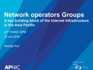 Issue Date:
Revision:
Network operators Groups
A key building block of the Internet Infrastructure
in the Asia Pacific
6 May 2015
24th TWNIC OPM
10 Jun 2015
George Kuo
 
