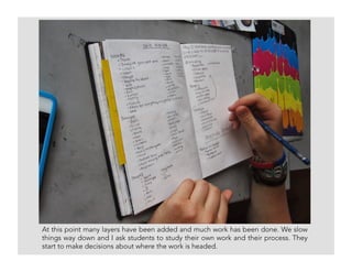 At this point many layers have been added and much work has been done. We slow
things way down and I ask students to study their own work and their process. They
start to make decisions about where the work is headed.
 