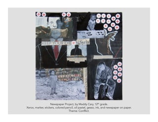 Newspaper Project, by Maddy Cary, 12th grade.
Xerox, marker, stickers, colored pencil, oil pastel, gesso, ink, and newspaper on paper.
Theme: Confllict.
 