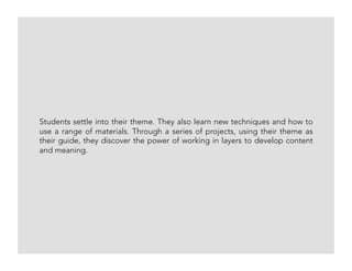 Students settle into their theme. They also learn new techniques and how to
use a range of materials. Through a series of projects, using their theme as
their guide, they discover the power of working in layers to develop content
and meaning.
 