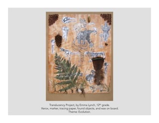 Translucency Project, by Emma Lynch, 12th grade.
Xerox, marker, tracing paper, found objects, and wax on board.
Theme: Evolution.
 