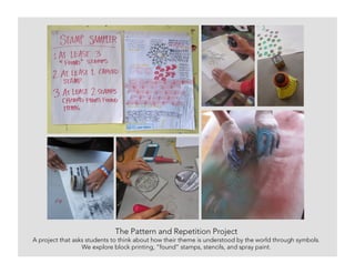 The Pattern and Repetition Project
A project that asks students to think about how their theme is understood by the world through symbols.
We explore block printing, “found” stamps, stencils, and spray paint.
 