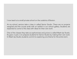I now teach at a small private school on the outskirts of Boston.
At my school, seniors take a class in called Senior Studio. There are no projects
assigned and the course ends with an exhibit in our school gallery. Students are
expected to come to the class with ideas for their own work.
One of the classes they take as sophomores and juniors is called Mash-Up Studio.
Its goal, in part, is to prepare students for Senior Studio by making their own work.
In Mash-Up Studio students commit to exploring one theme for the entire term.
 