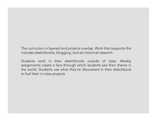 The curriculum is layered and projects overlap. Work that supports this
includes sketchbooks, blogging, and art historical research.
Students work in their sketchbooks outside of class. Weekly
assignments create a lens through which students see their theme in
the world. Students use what they’ve discovered in their sketchbook
to fuel their in-class projects.
 