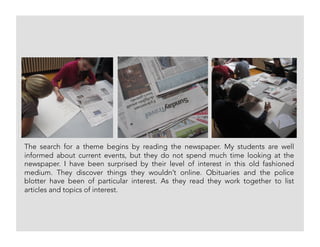 The search for a theme begins by reading the newspaper. My students are well
informed about current events, but they do not spend much time looking at the
newspaper. I have been surprised by their level of interest in this old fashioned
medium. They discover things they wouldn’t online. Obituaries and the police
blotter have been of particular interest. As they read they work together to list
articles and topics of interest.
 