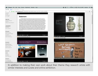 In addition to making their own work about their theme they research artists with
similar interests and curate and online exhibition.
 