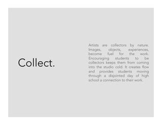 Collect.
Artists are collectors by nature.
Images, objects, experiences,
become fuel for the work.
Encouraging students to be
collectors keeps them from coming
into the studio cold. It creates flow
and provides students moving
through a disjointed day of high
school a connection to their work.
 