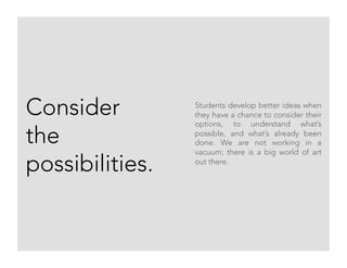 Consider
the
possibilities.
Students develop better ideas when
they have a chance to consider their
options, to understand what’s
possible, and what’s already been
done. We are not working in a
vacuum; there is a big world of art
out there.
 