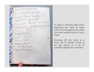 In order to find the idea worth
exploring you have to make
room for it by getting the ideas
not worth exploring out of your
head.
Crossing off one name at a
time, this 9th grader arrives at
his top choice on a list of
possible subjects for a portrait.
 