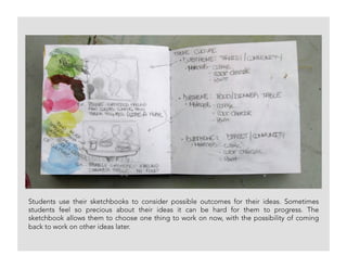 Students use their sketchbooks to consider possible outcomes for their ideas. Sometimes
students feel so precious about their ideas it can be hard for them to progress. The
sketchbook allows them to choose one thing to work on now, with the possibility of coming
back to work on other ideas later.
 