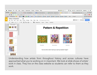 Understanding how artists from throughout history and across cultures have
approached what you’re working on in important. We look at slide shows of artists’
work in class. They live on the class website so students can refer to them as they
work.
 