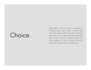 Choice.
Teenagers will be more invested in
finding their own work if they have
choices about what they do and how
they do it. I am always thinking about
how much choice makes sense for
my students. I try to make as much
room for choice as I possibly can.
 