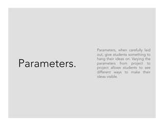 Parameters.
Parameters, when carefully laid
out, give students something to
hang their ideas on. Varying the
parameters from project to
project allows students to see
different ways to make their
ideas visible.
 