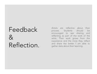 Feedback
&
Reflection.
Artists are reflective about their
process. Students should be
encouraged to see sharing and
reflecting as part of the work of the
artist. Their work grows from the
experience and the more they reflect
and share the better I am able to
gather data about their learning.
 