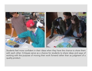 Students feel more confident in their ideas when they have the chance to share them
with each other. Critiques serve as a chance for students to share ideas and ways of
working with the purpose of moving their work forward rather than as judgment of a
quality product.
 