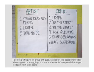 I do not participate in group critiques, except for the occasional nudge
when a group is struggling. It is the student-artist’s responsibility to get
feedback from their peers.
 