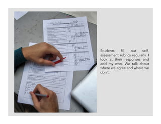 Students fill out self-
assessment rubrics regularly. I
look at their responses and
add my own. We talk about
where we agree and where we
don’t.
 