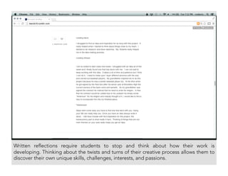 Written reflections require students to stop and think about how their work is
developing. Thinking about the twists and turns of their creative process allows them to
discover their own unique skills, challenges, interests, and passions.
 
