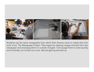 Students use the same newspapers from which their themes came to create their first
work of art, The Newspaper Project. They begin by clipping images and text from the
newspaper and arranging them on a sheet of paper. I encourage them to work quickly
and intuitively, not to plan too much. We are getting warmed up.
 