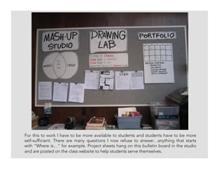 For this to work I have to be more available to students and students have to be more
self-sufficient. There are many questions I now refuse to answer…anything that starts
with “Where is…” for example. Project sheets hang on this bulletin board in the studio
and are posted on the class website to help students serve themselves.
 