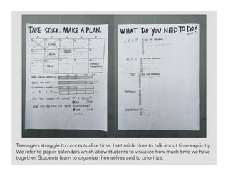 Teenagers struggle to conceptualize time. I set aside time to talk about time explicitly.
We refer to paper calendars which allow students to visualize how much time we have
together. Students learn to organize themselves and to prioritize. 	
 