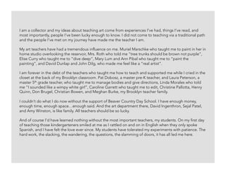 I am a collector and my ideas about teaching art come from experiences I’ve had, things I’ve read, and
most importantly, people I’ve been lucky enough to know. I did not come to teaching via a traditional path
and the people I’ve met on my journey have made me the teacher I am.
My art teachers have had a tremendous influence on me. Muriel Marschke who taught me to paint in her in
home studio overlooking the reservoir, Mrs. Roth who told me “tree trunks should be brown not purple”,
Elise Curry who taught me to “dive deep”, Mary Lum and Ann Pibal who taught me to “paint the
painting”, and David Dunlap and John Dilg, who made me feel like a “real artist”.
I am forever in the debt of the teachers who taught me how to teach and supported me while I cried in the
closet at the back of my Brooklyn classroom. Pat Dobosz, a master pre-K teacher, and Laura Peterson, a
master 5th grade teacher, who taught me to manage bodies and give directions, Linda Morales who told
me “I sounded like a wimpy white girl”, Caroline Garrett who taught me to edit, Christine Pallotta, Henry
Quinn, Don Brugel, Christian Bowen, and Meghan Burke, my Brooklyn teacher family.
I couldn’t do what I do now without the support of Beaver Country Day School. I have enough money,
enough time, enough space…enough said. And the art department there, David Ingenthron, Sejal Patel,
and Amy Winston, is like family. All teachers should be so lucky.
And of course I’d have learned nothing without the most important teachers, my students. On my first day
of teaching those kindergarteners smiled at me as I rattled on and on in English when they only spoke
Spanish, and I have felt the love ever since. My students have tolerated my experiments with patience. The
hard work, the slacking, the wandering, the questions, the slamming of doors, it has all led me here.
 
