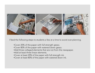 I feed the following steps to students a few at a time to avoid over-planning.
• Cover 20% of the paper with full strength gesso.
• Cover 80% of the paper with watered down gesso.
• Add three collaged elements that are not from the newspaper.
• Add at least three linear elements.
• Cover at least 20% of the paper with full strength ink.
• Cover at least 80% of the paper with watered down ink.
 