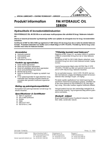 2010-08-17/HW/Te PI-No.: 3 - 7504
Produkt information FM HYDRAULIC OIL
SERIEN
Hydraulikolie til levnedsmiddelindustrien
FM HYDRAULIC OIL 46 OG 68 er en anti-wear multi-purpose olie udviklet til brug i fødevare industri-
en.
Olierne er baseret på baseolier og tilsætnings stoffer som opfylder de strengeste krav for brug i levnedsmiddel-
industrien.
Certificeret af NSF for ISO 21469 og registreret af NSF (Class H1) for brug hvor der er risiko for direkte fødevare
kontakt. Produktet indeholder kun stoffer som er tilladt ifølge 21 CFR 178.3570, 178.3620 og 182 for brug i smø-
remidler med risiko for fødevare kontakt.
Anvendelse
 Hydraulik systemer
 Hydrostatiske gear
 Leje smøring
 Cirkulations smøring
Fordele og egenskaber.
 Gode antislid egenskaber
 Gode anti korrosions egenskaber
 Gode luft udskillelse og anti skum egenskaber
 Gode vandudskillelses egenskaber
 Neutral lugt og smag.
 Egnet for produktion af vegetar og nøddefri mad
varer.
 Fri for opløsningsmidler for øget sikkerhed i brug
Indeholder ikke naturlige produkter baseret på
animalske eller genetisk modificeret organismer
(GMO)
Maling og pakningskompatibilitet
Kompatibel med pakningsmateriale normalt brugt i fø-
devare industrien.
Specifikationer & Certifikater
 NSF H1 registered
 ISO 21469 certificeret
 Kosher
 Halal
 DIN 51517 HLP
 ISO 6743-4, L-HM
“Tilfældig kontakt med fødevare”
Registret af NSF (Class H1) og møder USDA H1 guideline
(1998) for smøremidler til brug hvor der er risiko fødevare
kontakt.
Certificeret af NSF for ISO 21469, Maskin sikkerhed, smø-
remiddel til brug hvor der er risiko fødevare kontakt, hygieg-
ne krav.
Lavet af komponenter tilladt under US FDA Title 21 CFR
178.3570, 178.3620 og /eller som general anses som sikre
(US 21 CFR 182) for brug i fødevare industrien.
For at overholde kravene i US 21 CFR 178.3570, bør kon-
takt med fødevare undgås.Ved tilfældig kontakt må koncen-
trationen ikke overstige 10 ppm (10 mg/kg).
På steder og/eller applikationer hvor lokal lovgivning ikke
specificere maksimal koncentrations grænse, anbefales det
at den same grænse for FM HYDRAULIC OIL ikke afgive
lugt, smag, farve eller medføre negative heldbreds effekter.
Ved god praksis brug kun den nødvendige mængde for at
opnå korrekt smøring. Tag korrigerende tiltag såfremt græn-
serne overtrædes.
Beskydt miljøet
Brugt smøremiddel leveres til godkendt indsamler. Hæld
ikke i afløb, vandet eller naturen.
 