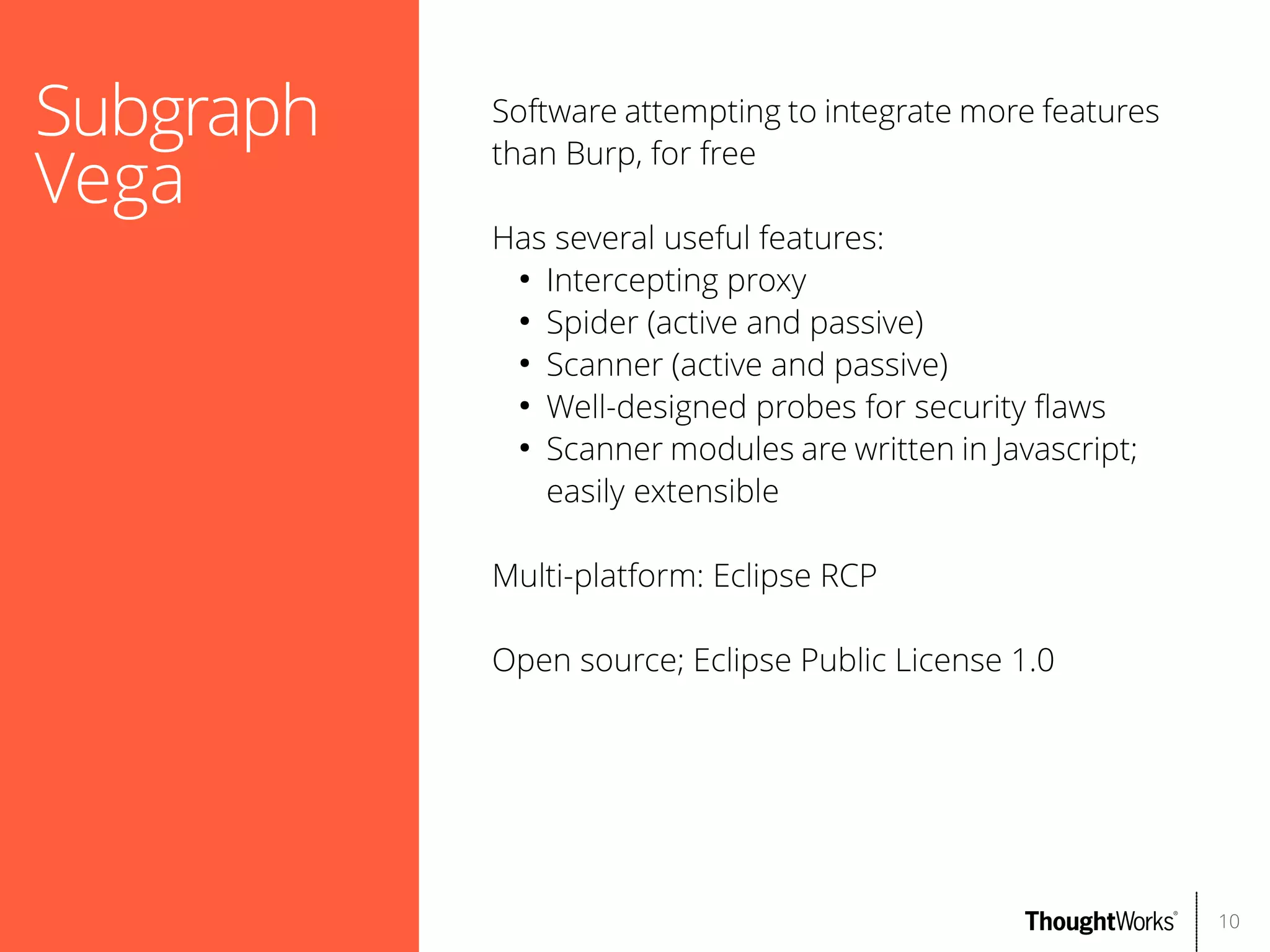 Subgraph
Vega

Software attempting to integrate more features
than Burp, for free
Has several useful features:
●
Intercepting proxy
●
Spider (active and passive)
●
Scanner (active and passive)
●
Well-designed probes for security faws
●
Scanner modules are written in Javascript;
easily extensible
Multi-platform: Eclipse RCP
Open source; Eclipse Public License 1.0

10

 