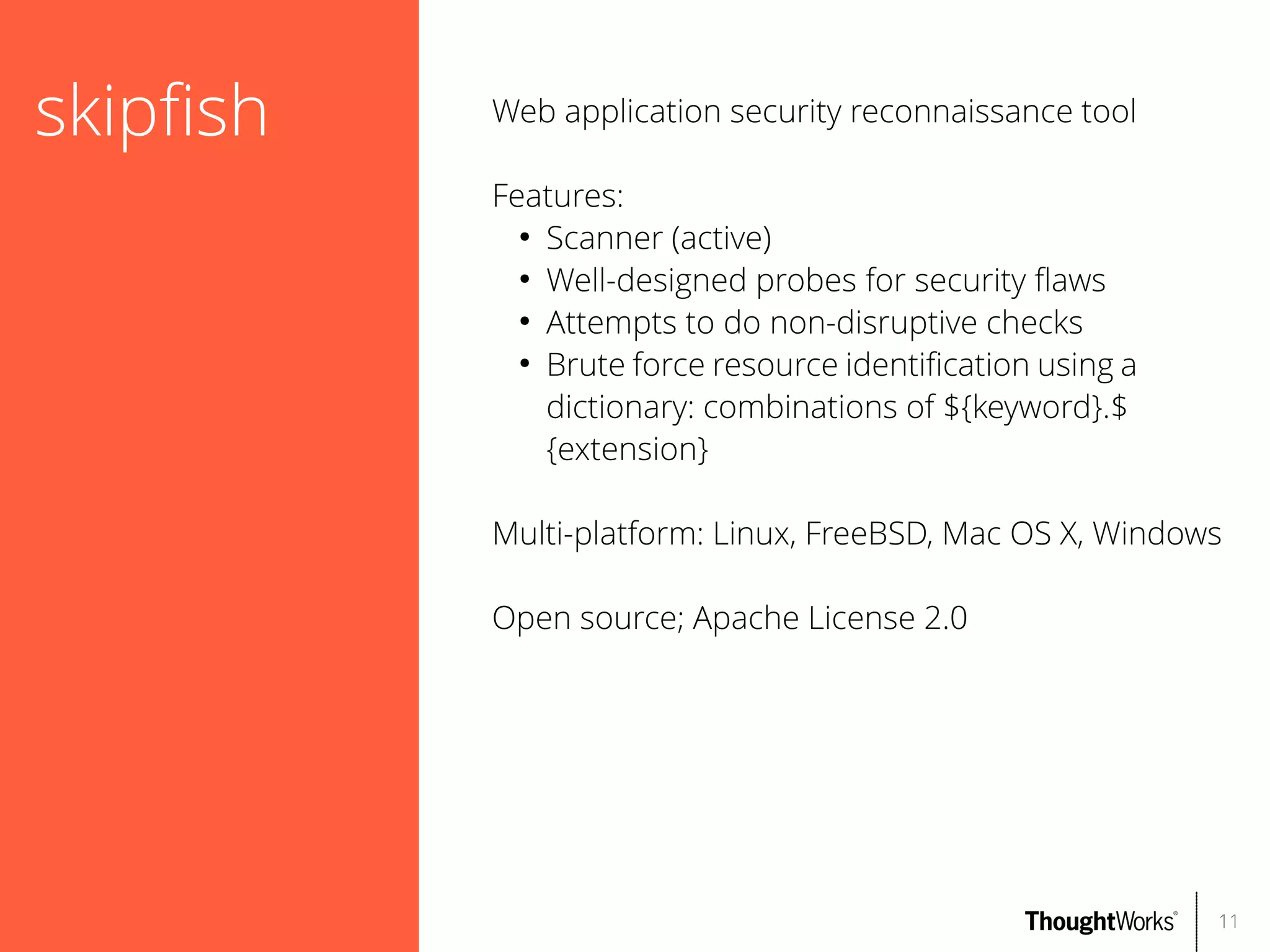 skipfsh

Web application security reconnaissance tool
Features:
●
Scanner (active)
●
Well-designed probes for security faws
●
Attempts to do non-disruptive checks
●
Brute force resource identifcation using a
dictionary: combinations of ${keyword}.$
{extension}
Multi-platform: Linux, FreeBSD, Mac OS X, Windows
Open source; Apache License 2.0

11

 