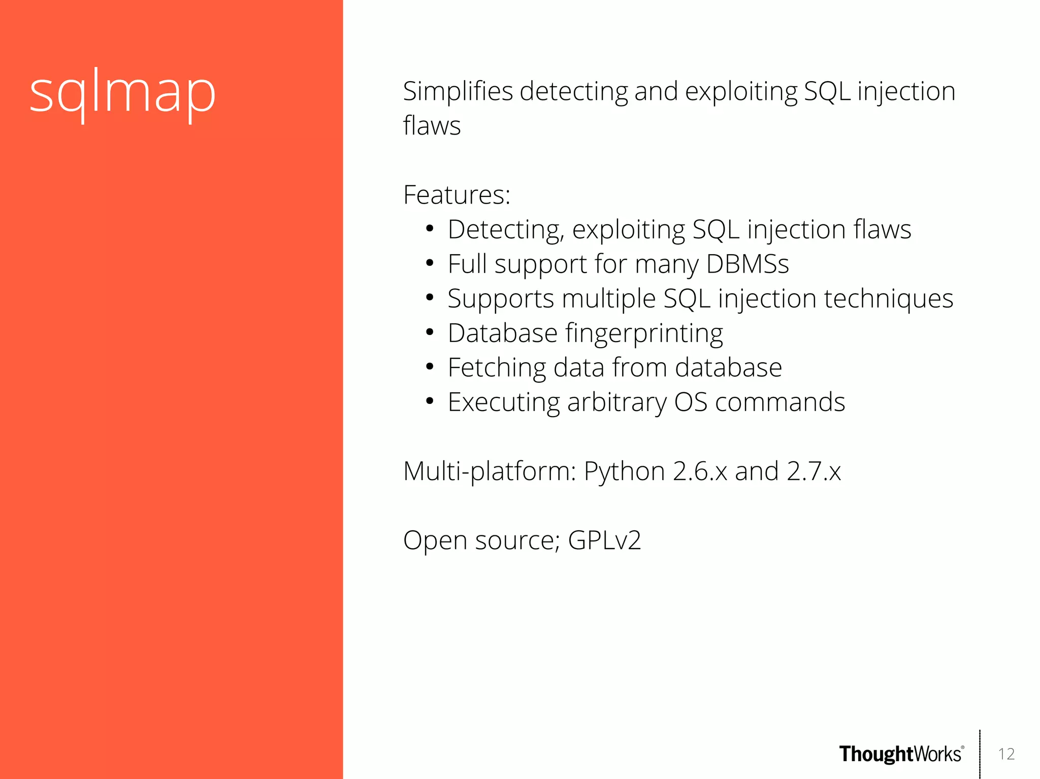 sqlmap

Simplifes detecting and exploiting SQL injection
faws
Features:
●
Detecting, exploiting SQL injection faws
●
Full support for many DBMSs
●
Supports multiple SQL injection techniques
●
Database fngerprinting
●
Fetching data from database
●
Executing arbitrary OS commands
Multi-platform: Python 2.6.x and 2.7.x
Open source; GPLv2

12

 