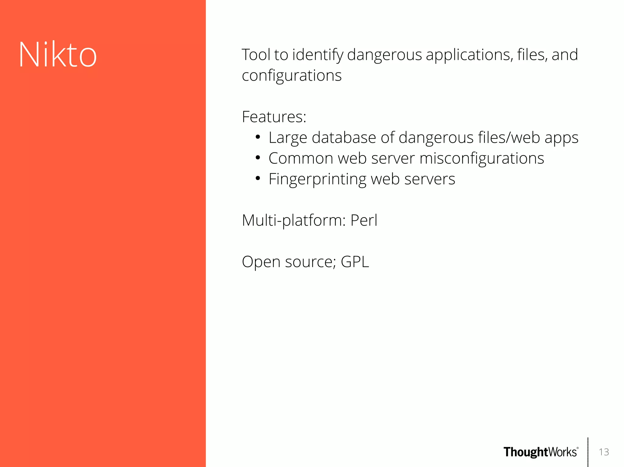 Nikto

Tool to identify dangerous applications, fles, and
confgurations
Features:
●
Large database of dangerous fles/web apps
●
Common web server misconfgurations
●
Fingerprinting web servers
Multi-platform: Perl
Open source; GPL

13

 