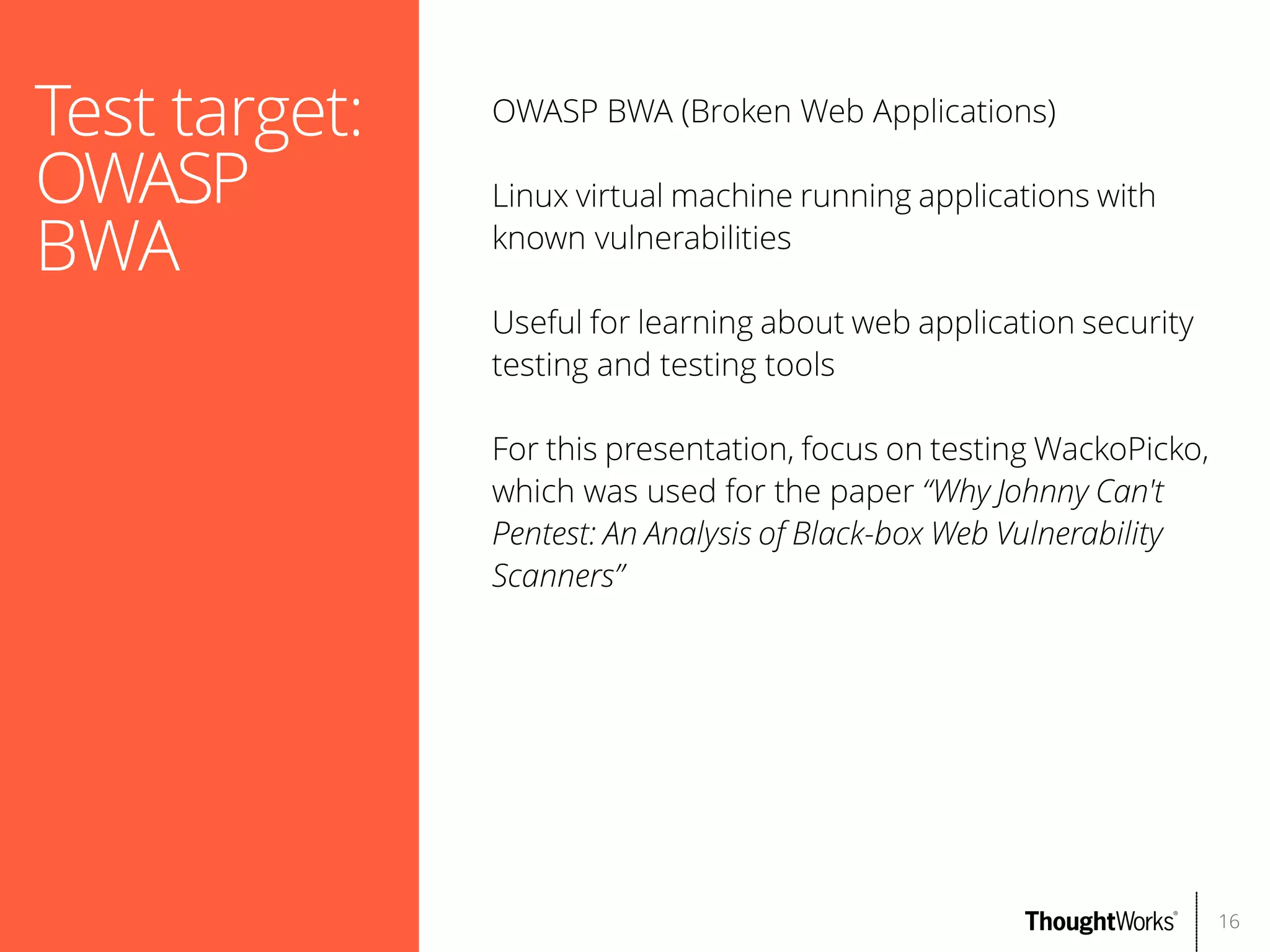 Test target:
OWASP
BWA

OWASP BWA (Broken Web Applications)
Linux virtual machine running applications with
known vulnerabilities
Useful for learning about web application security
testing and testing tools
For this presentation, focus on testing WackoPicko,
which was used for the paper “Why Johnny Can't
Pentest: An Analysis of Black-box Web Vulnerability
Scanners”

16

 