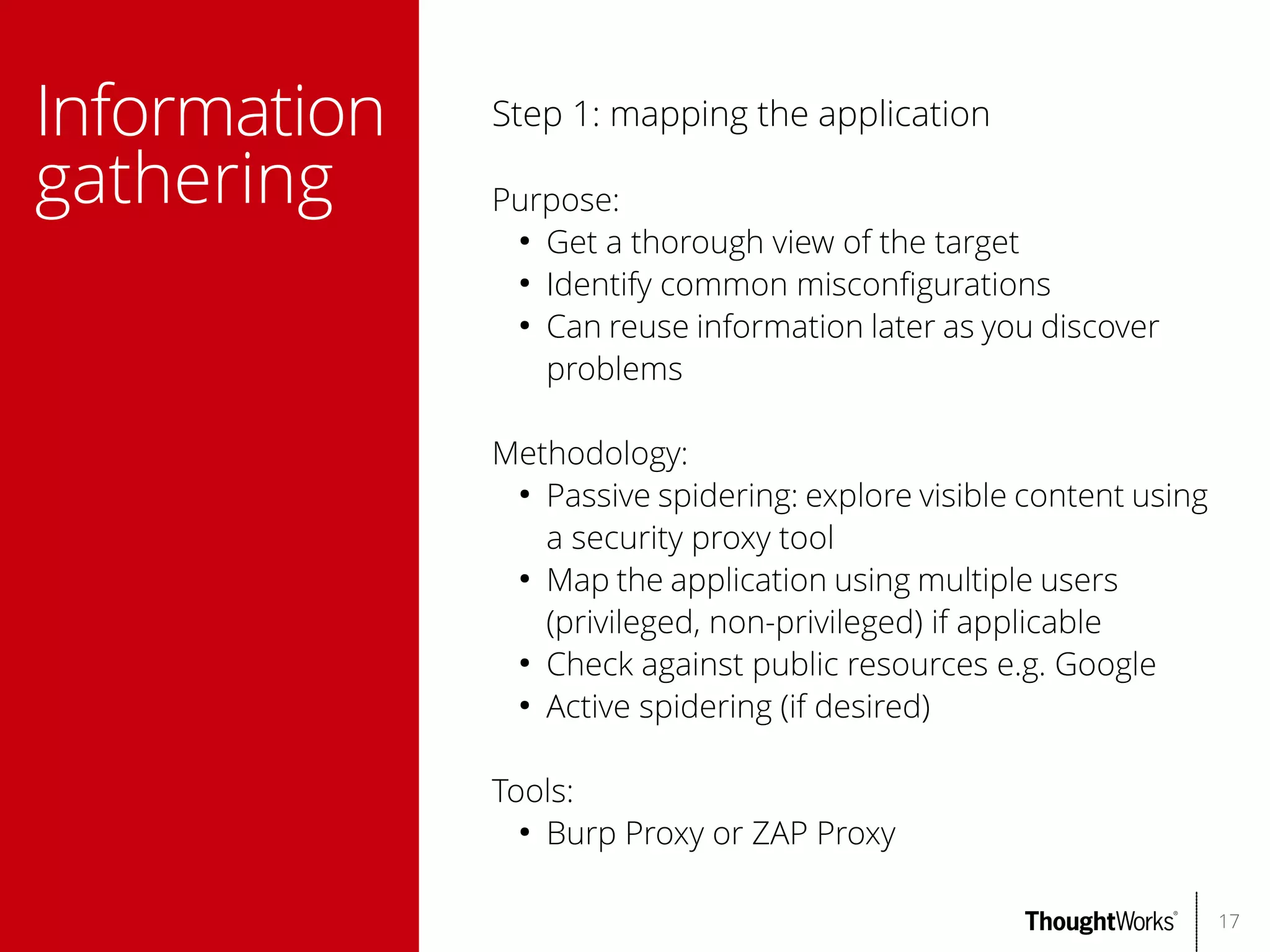 Information
gathering

Step 1: mapping the application
Purpose:
●
Get a thorough view of the target
●
Identify common misconfgurations
●
Can reuse information later as you discover
problems
Methodology:
●
Passive spidering: explore visible content using
a security proxy tool
●
Map the application using multiple users
(privileged, non-privileged) if applicable
●
Check against public resources e.g. Google
●
Active spidering (if desired)
Tools:
●
Burp Proxy or ZAP Proxy
17

 