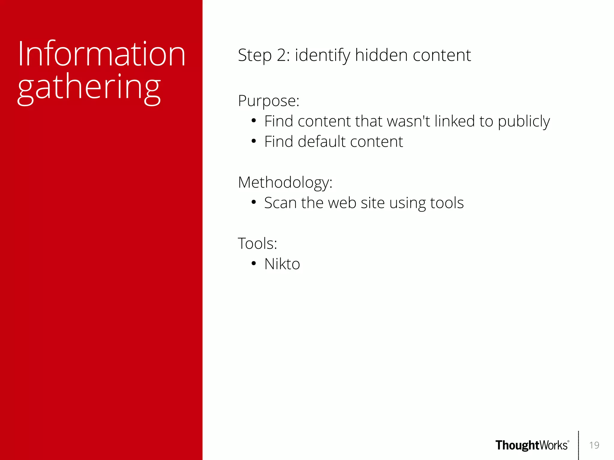 Information
gathering

Step 2: identify hidden content
Purpose:
●
Find content that wasn't linked to publicly
●
Find default content
Methodology:
●
Scan the web site using tools
Tools:
●
Nikto

19

 